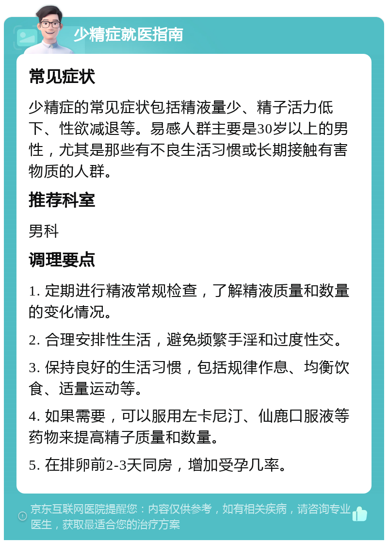 少精症就医指南 常见症状 少精症的常见症状包括精液量少、精子活力低下、性欲减退等。易感人群主要是30岁以上的男性，尤其是那些有不良生活习惯或长期接触有害物质的人群。 推荐科室 男科 调理要点 1. 定期进行精液常规检查，了解精液质量和数量的变化情况。 2. 合理安排性生活，避免频繁手淫和过度性交。 3. 保持良好的生活习惯，包括规律作息、均衡饮食、适量运动等。 4. 如果需要，可以服用左卡尼汀、仙鹿口服液等药物来提高精子质量和数量。 5. 在排卵前2-3天同房，增加受孕几率。