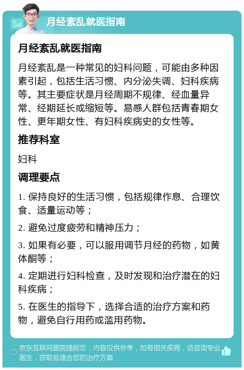 月经紊乱就医指南 月经紊乱就医指南 月经紊乱是一种常见的妇科问题，可能由多种因素引起，包括生活习惯、内分泌失调、妇科疾病等。其主要症状是月经周期不规律、经血量异常、经期延长或缩短等。易感人群包括青春期女性、更年期女性、有妇科疾病史的女性等。 推荐科室 妇科 调理要点 1. 保持良好的生活习惯，包括规律作息、合理饮食、适量运动等； 2. 避免过度疲劳和精神压力； 3. 如果有必要，可以服用调节月经的药物，如黄体酮等； 4. 定期进行妇科检查，及时发现和治疗潜在的妇科疾病； 5. 在医生的指导下，选择合适的治疗方案和药物，避免自行用药或滥用药物。