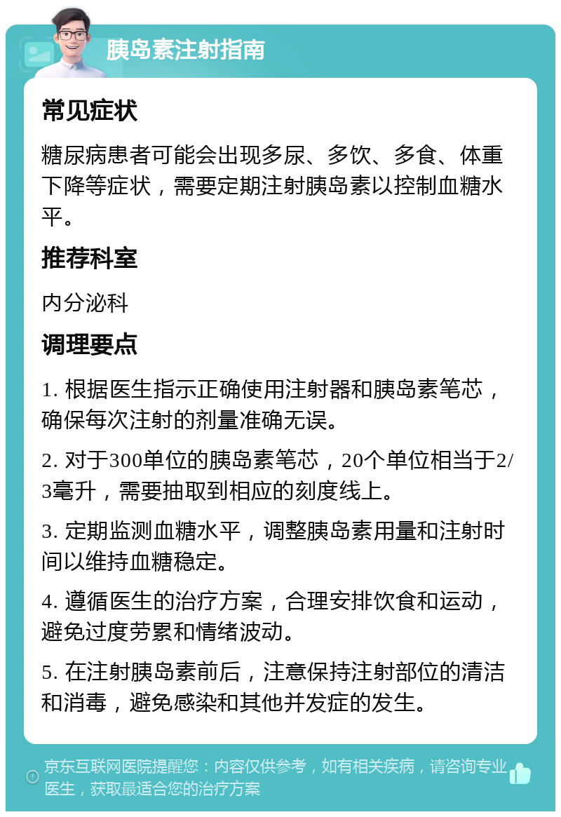 胰岛素注射指南 常见症状 糖尿病患者可能会出现多尿、多饮、多食、体重下降等症状，需要定期注射胰岛素以控制血糖水平。 推荐科室 内分泌科 调理要点 1. 根据医生指示正确使用注射器和胰岛素笔芯，确保每次注射的剂量准确无误。 2. 对于300单位的胰岛素笔芯，20个单位相当于2/3毫升，需要抽取到相应的刻度线上。 3. 定期监测血糖水平，调整胰岛素用量和注射时间以维持血糖稳定。 4. 遵循医生的治疗方案，合理安排饮食和运动，避免过度劳累和情绪波动。 5. 在注射胰岛素前后，注意保持注射部位的清洁和消毒，避免感染和其他并发症的发生。