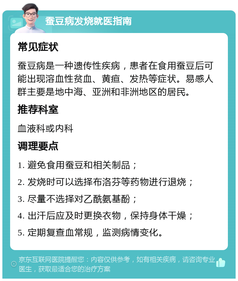 蚕豆病发烧就医指南 常见症状 蚕豆病是一种遗传性疾病，患者在食用蚕豆后可能出现溶血性贫血、黄疸、发热等症状。易感人群主要是地中海、亚洲和非洲地区的居民。 推荐科室 血液科或内科 调理要点 1. 避免食用蚕豆和相关制品； 2. 发烧时可以选择布洛芬等药物进行退烧； 3. 尽量不选择对乙酰氨基酚； 4. 出汗后应及时更换衣物，保持身体干燥； 5. 定期复查血常规，监测病情变化。