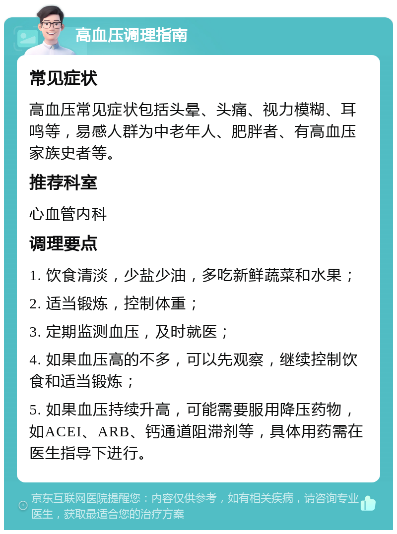 高血压调理指南 常见症状 高血压常见症状包括头晕、头痛、视力模糊、耳鸣等，易感人群为中老年人、肥胖者、有高血压家族史者等。 推荐科室 心血管内科 调理要点 1. 饮食清淡，少盐少油，多吃新鲜蔬菜和水果； 2. 适当锻炼，控制体重； 3. 定期监测血压，及时就医； 4. 如果血压高的不多，可以先观察，继续控制饮食和适当锻炼； 5. 如果血压持续升高，可能需要服用降压药物，如ACEI、ARB、钙通道阻滞剂等，具体用药需在医生指导下进行。