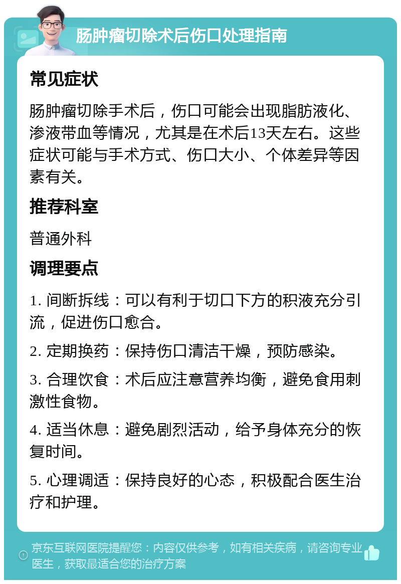 肠肿瘤切除术后伤口处理指南 常见症状 肠肿瘤切除手术后，伤口可能会出现脂肪液化、渗液带血等情况，尤其是在术后13天左右。这些症状可能与手术方式、伤口大小、个体差异等因素有关。 推荐科室 普通外科 调理要点 1. 间断拆线：可以有利于切口下方的积液充分引流，促进伤口愈合。 2. 定期换药：保持伤口清洁干燥，预防感染。 3. 合理饮食：术后应注意营养均衡，避免食用刺激性食物。 4. 适当休息：避免剧烈活动，给予身体充分的恢复时间。 5. 心理调适：保持良好的心态，积极配合医生治疗和护理。