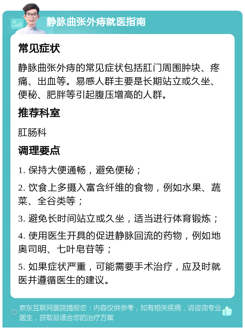 静脉曲张外痔就医指南 常见症状 静脉曲张外痔的常见症状包括肛门周围肿块、疼痛、出血等。易感人群主要是长期站立或久坐、便秘、肥胖等引起腹压增高的人群。 推荐科室 肛肠科 调理要点 1. 保持大便通畅，避免便秘； 2. 饮食上多摄入富含纤维的食物，例如水果、蔬菜、全谷类等； 3. 避免长时间站立或久坐，适当进行体育锻炼； 4. 使用医生开具的促进静脉回流的药物，例如地奥司明、七叶皂苷等； 5. 如果症状严重，可能需要手术治疗，应及时就医并遵循医生的建议。