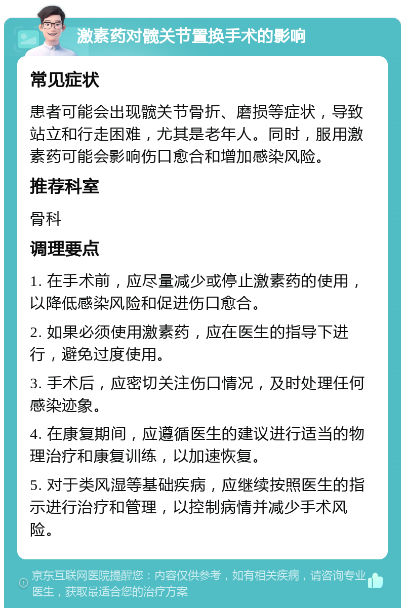 激素药对髋关节置换手术的影响 常见症状 患者可能会出现髋关节骨折、磨损等症状，导致站立和行走困难，尤其是老年人。同时，服用激素药可能会影响伤口愈合和增加感染风险。 推荐科室 骨科 调理要点 1. 在手术前，应尽量减少或停止激素药的使用，以降低感染风险和促进伤口愈合。 2. 如果必须使用激素药，应在医生的指导下进行，避免过度使用。 3. 手术后，应密切关注伤口情况，及时处理任何感染迹象。 4. 在康复期间，应遵循医生的建议进行适当的物理治疗和康复训练，以加速恢复。 5. 对于类风湿等基础疾病，应继续按照医生的指示进行治疗和管理，以控制病情并减少手术风险。