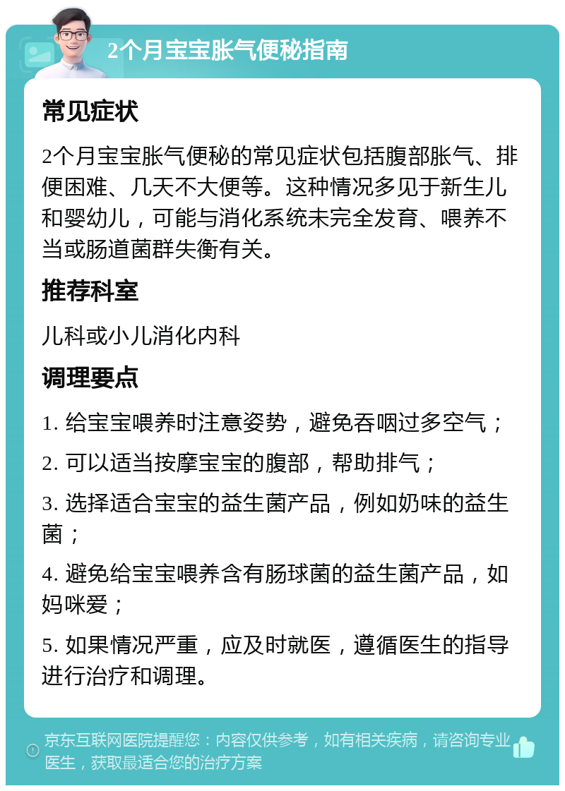 2个月宝宝胀气便秘指南 常见症状 2个月宝宝胀气便秘的常见症状包括腹部胀气、排便困难、几天不大便等。这种情况多见于新生儿和婴幼儿，可能与消化系统未完全发育、喂养不当或肠道菌群失衡有关。 推荐科室 儿科或小儿消化内科 调理要点 1. 给宝宝喂养时注意姿势，避免吞咽过多空气； 2. 可以适当按摩宝宝的腹部，帮助排气； 3. 选择适合宝宝的益生菌产品，例如奶味的益生菌； 4. 避免给宝宝喂养含有肠球菌的益生菌产品，如妈咪爱； 5. 如果情况严重，应及时就医，遵循医生的指导进行治疗和调理。