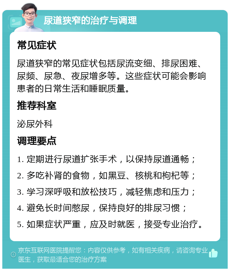 尿道狭窄的治疗与调理 常见症状 尿道狭窄的常见症状包括尿流变细、排尿困难、尿频、尿急、夜尿增多等。这些症状可能会影响患者的日常生活和睡眠质量。 推荐科室 泌尿外科 调理要点 1. 定期进行尿道扩张手术，以保持尿道通畅； 2. 多吃补肾的食物，如黑豆、核桃和枸杞等； 3. 学习深呼吸和放松技巧，减轻焦虑和压力； 4. 避免长时间憋尿，保持良好的排尿习惯； 5. 如果症状严重，应及时就医，接受专业治疗。