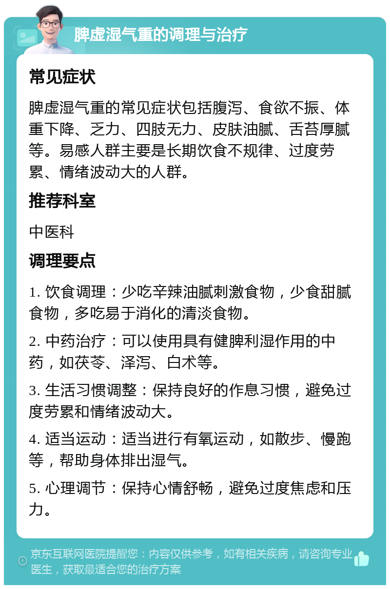 脾虚湿气重的调理与治疗 常见症状 脾虚湿气重的常见症状包括腹泻、食欲不振、体重下降、乏力、四肢无力、皮肤油腻、舌苔厚腻等。易感人群主要是长期饮食不规律、过度劳累、情绪波动大的人群。 推荐科室 中医科 调理要点 1. 饮食调理：少吃辛辣油腻刺激食物，少食甜腻食物，多吃易于消化的清淡食物。 2. 中药治疗：可以使用具有健脾利湿作用的中药，如茯苓、泽泻、白术等。 3. 生活习惯调整：保持良好的作息习惯，避免过度劳累和情绪波动大。 4. 适当运动：适当进行有氧运动，如散步、慢跑等，帮助身体排出湿气。 5. 心理调节：保持心情舒畅，避免过度焦虑和压力。