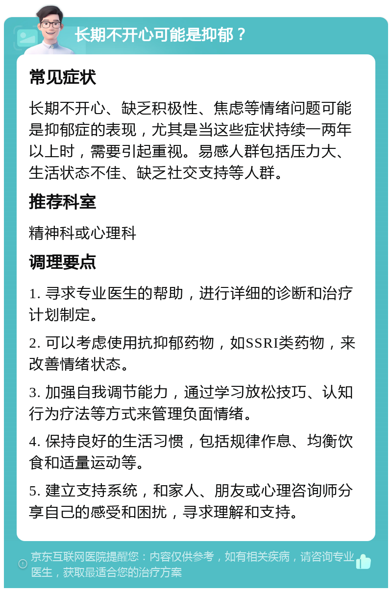 长期不开心可能是抑郁？ 常见症状 长期不开心、缺乏积极性、焦虑等情绪问题可能是抑郁症的表现，尤其是当这些症状持续一两年以上时，需要引起重视。易感人群包括压力大、生活状态不佳、缺乏社交支持等人群。 推荐科室 精神科或心理科 调理要点 1. 寻求专业医生的帮助，进行详细的诊断和治疗计划制定。 2. 可以考虑使用抗抑郁药物，如SSRI类药物，来改善情绪状态。 3. 加强自我调节能力，通过学习放松技巧、认知行为疗法等方式来管理负面情绪。 4. 保持良好的生活习惯，包括规律作息、均衡饮食和适量运动等。 5. 建立支持系统，和家人、朋友或心理咨询师分享自己的感受和困扰，寻求理解和支持。