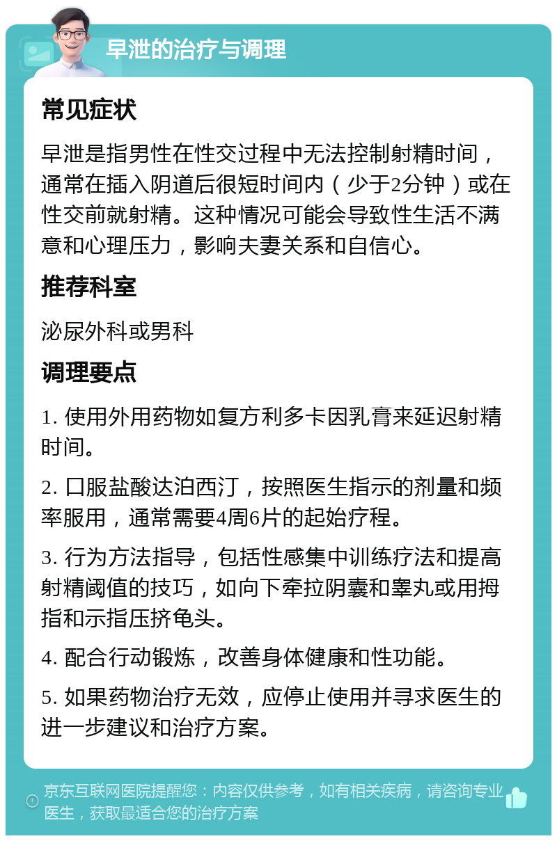 早泄的治疗与调理 常见症状 早泄是指男性在性交过程中无法控制射精时间，通常在插入阴道后很短时间内（少于2分钟）或在性交前就射精。这种情况可能会导致性生活不满意和心理压力，影响夫妻关系和自信心。 推荐科室 泌尿外科或男科 调理要点 1. 使用外用药物如复方利多卡因乳膏来延迟射精时间。 2. 口服盐酸达泊西汀，按照医生指示的剂量和频率服用，通常需要4周6片的起始疗程。 3. 行为方法指导，包括性感集中训练疗法和提高射精阈值的技巧，如向下牵拉阴囊和睾丸或用拇指和示指压挤龟头。 4. 配合行动锻炼，改善身体健康和性功能。 5. 如果药物治疗无效，应停止使用并寻求医生的进一步建议和治疗方案。