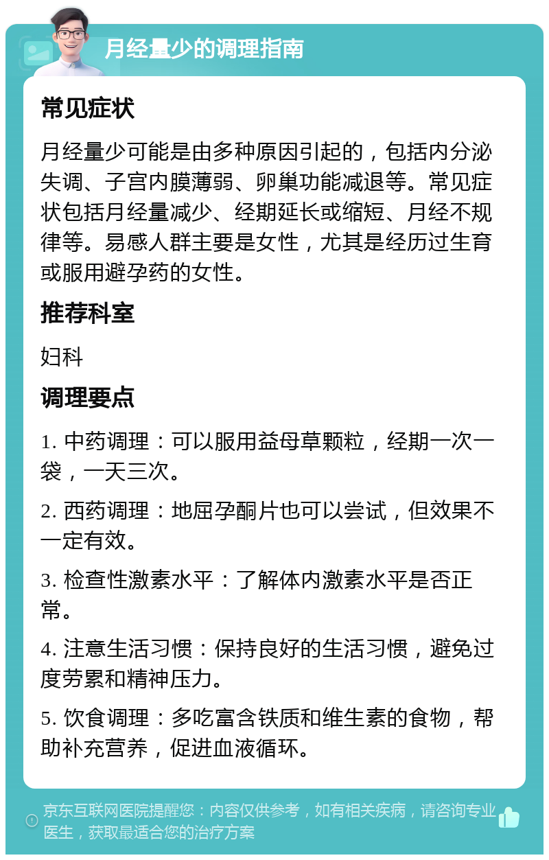 月经量少的调理指南 常见症状 月经量少可能是由多种原因引起的，包括内分泌失调、子宫内膜薄弱、卵巢功能减退等。常见症状包括月经量减少、经期延长或缩短、月经不规律等。易感人群主要是女性，尤其是经历过生育或服用避孕药的女性。 推荐科室 妇科 调理要点 1. 中药调理：可以服用益母草颗粒，经期一次一袋，一天三次。 2. 西药调理：地屈孕酮片也可以尝试，但效果不一定有效。 3. 检查性激素水平：了解体内激素水平是否正常。 4. 注意生活习惯：保持良好的生活习惯，避免过度劳累和精神压力。 5. 饮食调理：多吃富含铁质和维生素的食物，帮助补充营养，促进血液循环。