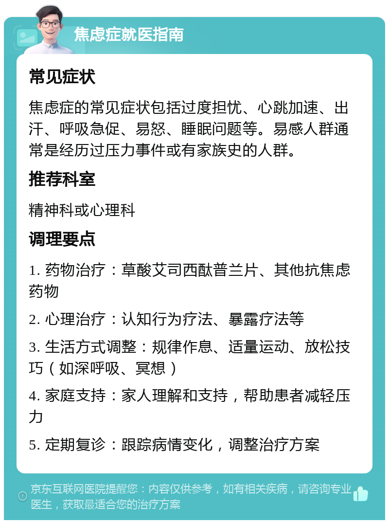 焦虑症就医指南 常见症状 焦虑症的常见症状包括过度担忧、心跳加速、出汗、呼吸急促、易怒、睡眠问题等。易感人群通常是经历过压力事件或有家族史的人群。 推荐科室 精神科或心理科 调理要点 1. 药物治疗：草酸艾司西酞普兰片、其他抗焦虑药物 2. 心理治疗：认知行为疗法、暴露疗法等 3. 生活方式调整：规律作息、适量运动、放松技巧（如深呼吸、冥想） 4. 家庭支持：家人理解和支持，帮助患者减轻压力 5. 定期复诊：跟踪病情变化，调整治疗方案