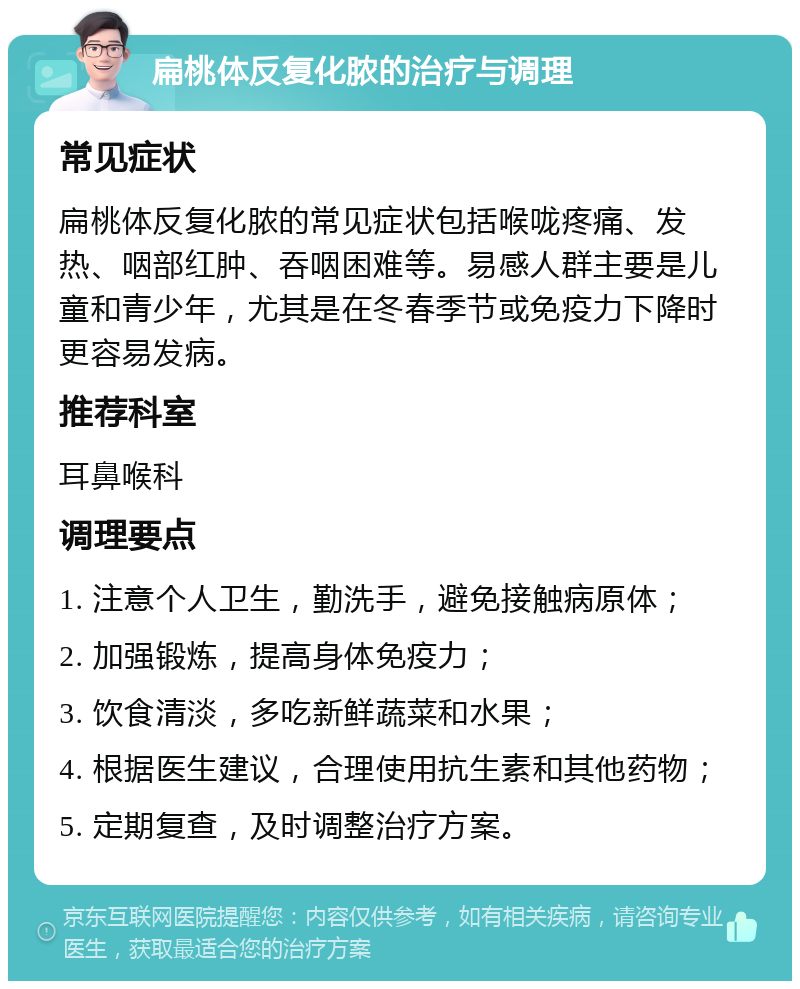 扁桃体反复化脓的治疗与调理 常见症状 扁桃体反复化脓的常见症状包括喉咙疼痛、发热、咽部红肿、吞咽困难等。易感人群主要是儿童和青少年，尤其是在冬春季节或免疫力下降时更容易发病。 推荐科室 耳鼻喉科 调理要点 1. 注意个人卫生，勤洗手，避免接触病原体； 2. 加强锻炼，提高身体免疫力； 3. 饮食清淡，多吃新鲜蔬菜和水果； 4. 根据医生建议，合理使用抗生素和其他药物； 5. 定期复查，及时调整治疗方案。