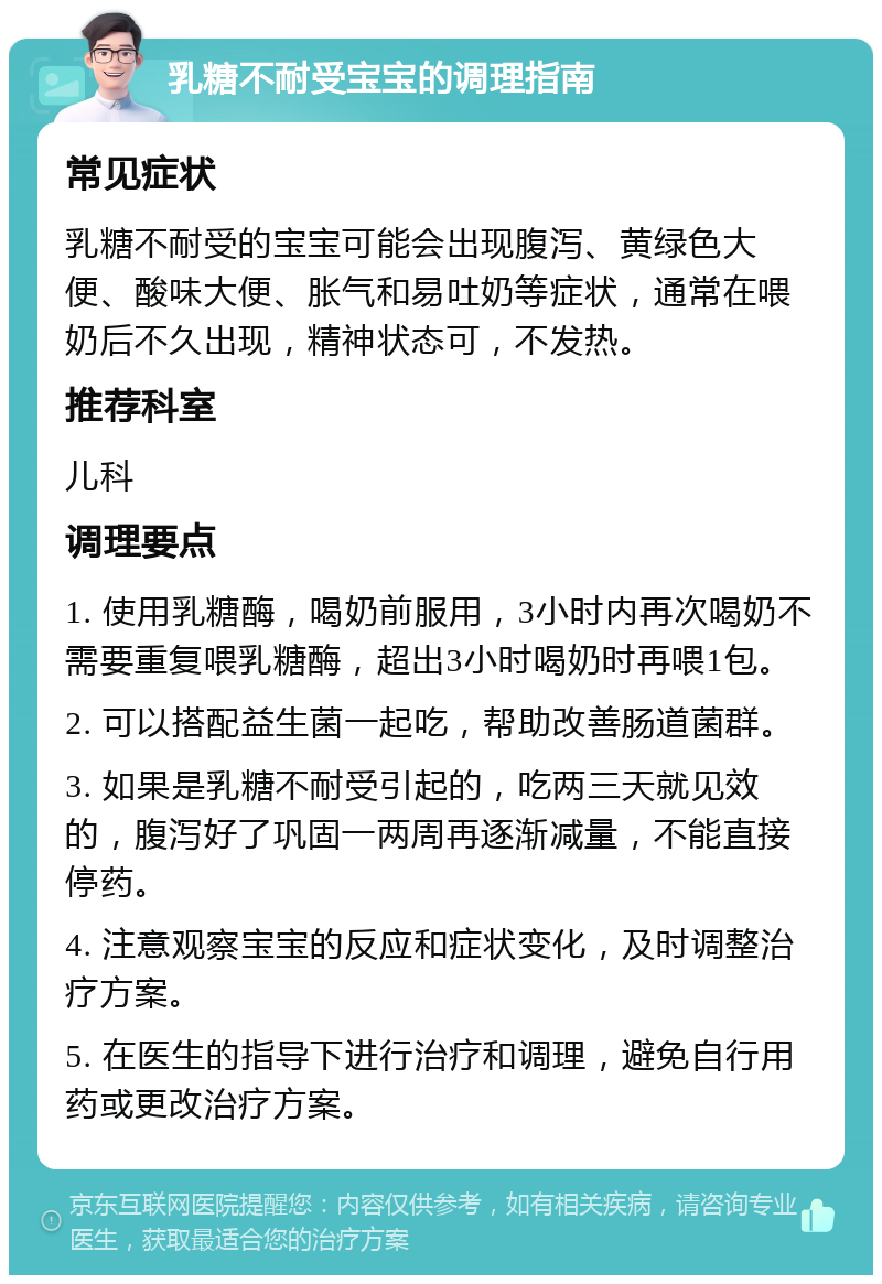 乳糖不耐受宝宝的调理指南 常见症状 乳糖不耐受的宝宝可能会出现腹泻、黄绿色大便、酸味大便、胀气和易吐奶等症状，通常在喂奶后不久出现，精神状态可，不发热。 推荐科室 儿科 调理要点 1. 使用乳糖酶，喝奶前服用，3小时内再次喝奶不需要重复喂乳糖酶，超出3小时喝奶时再喂1包。 2. 可以搭配益生菌一起吃，帮助改善肠道菌群。 3. 如果是乳糖不耐受引起的，吃两三天就见效的，腹泻好了巩固一两周再逐渐减量，不能直接停药。 4. 注意观察宝宝的反应和症状变化，及时调整治疗方案。 5. 在医生的指导下进行治疗和调理，避免自行用药或更改治疗方案。