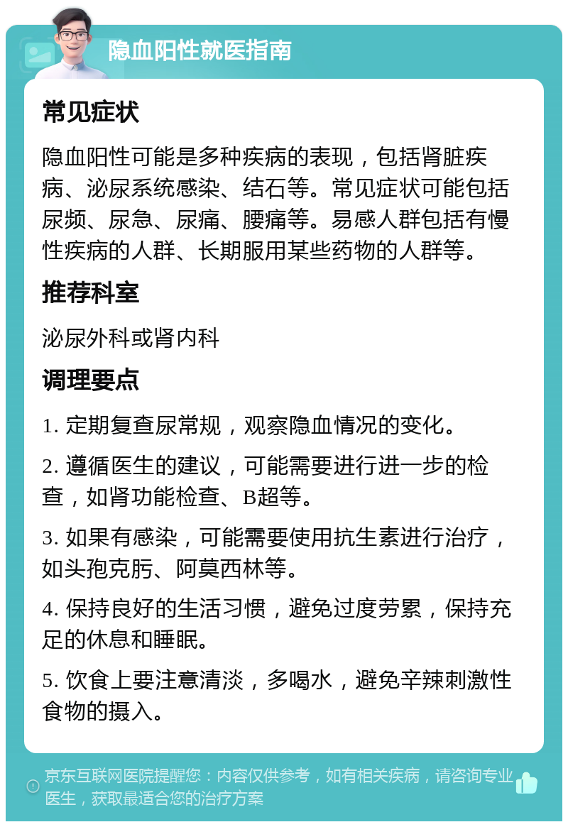 隐血阳性就医指南 常见症状 隐血阳性可能是多种疾病的表现，包括肾脏疾病、泌尿系统感染、结石等。常见症状可能包括尿频、尿急、尿痛、腰痛等。易感人群包括有慢性疾病的人群、长期服用某些药物的人群等。 推荐科室 泌尿外科或肾内科 调理要点 1. 定期复查尿常规，观察隐血情况的变化。 2. 遵循医生的建议，可能需要进行进一步的检查，如肾功能检查、B超等。 3. 如果有感染，可能需要使用抗生素进行治疗，如头孢克肟、阿莫西林等。 4. 保持良好的生活习惯，避免过度劳累，保持充足的休息和睡眠。 5. 饮食上要注意清淡，多喝水，避免辛辣刺激性食物的摄入。