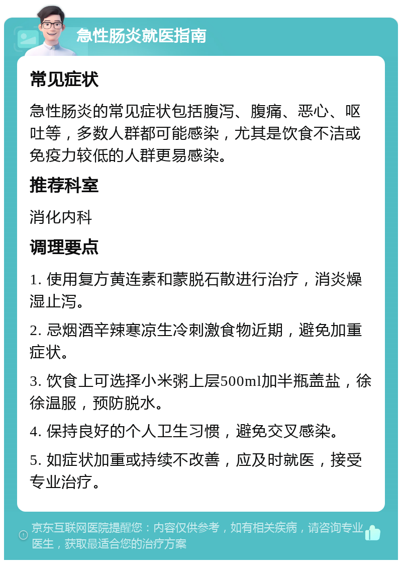 急性肠炎就医指南 常见症状 急性肠炎的常见症状包括腹泻、腹痛、恶心、呕吐等，多数人群都可能感染，尤其是饮食不洁或免疫力较低的人群更易感染。 推荐科室 消化内科 调理要点 1. 使用复方黄连素和蒙脱石散进行治疗，消炎燥湿止泻。 2. 忌烟酒辛辣寒凉生冷刺激食物近期，避免加重症状。 3. 饮食上可选择小米粥上层500ml加半瓶盖盐，徐徐温服，预防脱水。 4. 保持良好的个人卫生习惯，避免交叉感染。 5. 如症状加重或持续不改善，应及时就医，接受专业治疗。