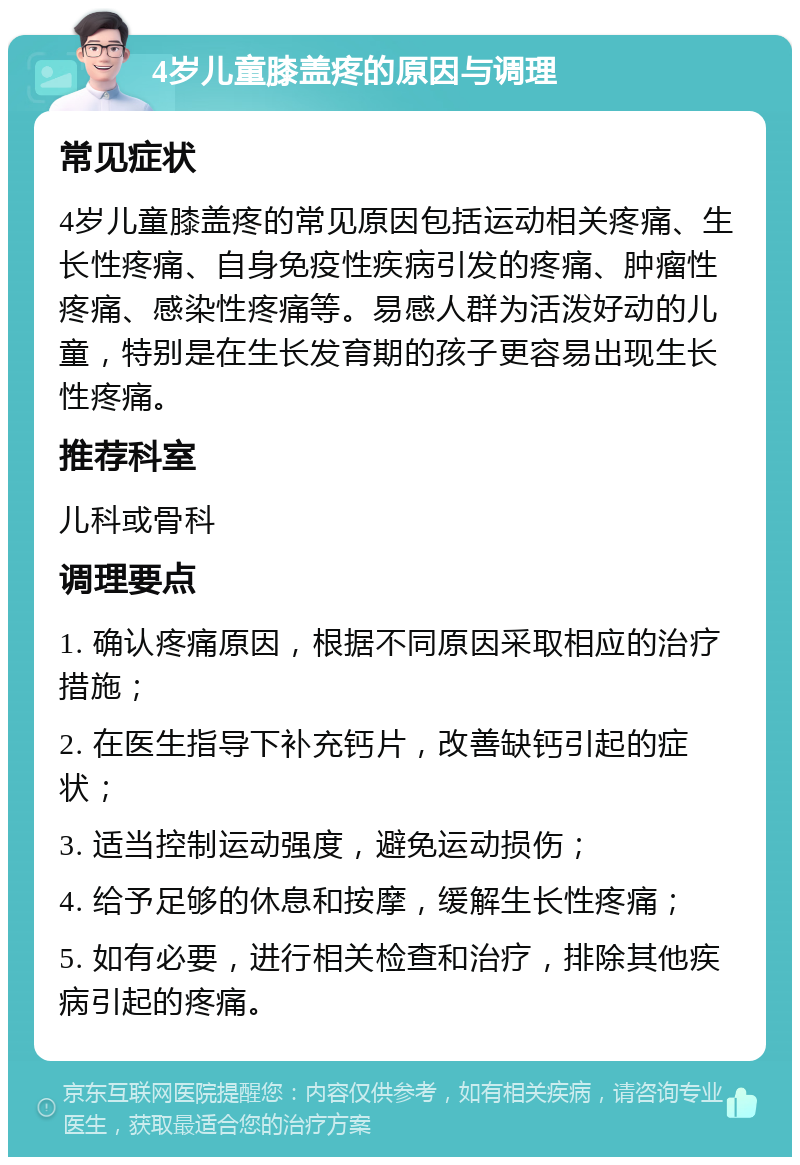 4岁儿童膝盖疼的原因与调理 常见症状 4岁儿童膝盖疼的常见原因包括运动相关疼痛、生长性疼痛、自身免疫性疾病引发的疼痛、肿瘤性疼痛、感染性疼痛等。易感人群为活泼好动的儿童，特别是在生长发育期的孩子更容易出现生长性疼痛。 推荐科室 儿科或骨科 调理要点 1. 确认疼痛原因，根据不同原因采取相应的治疗措施； 2. 在医生指导下补充钙片，改善缺钙引起的症状； 3. 适当控制运动强度，避免运动损伤； 4. 给予足够的休息和按摩，缓解生长性疼痛； 5. 如有必要，进行相关检查和治疗，排除其他疾病引起的疼痛。