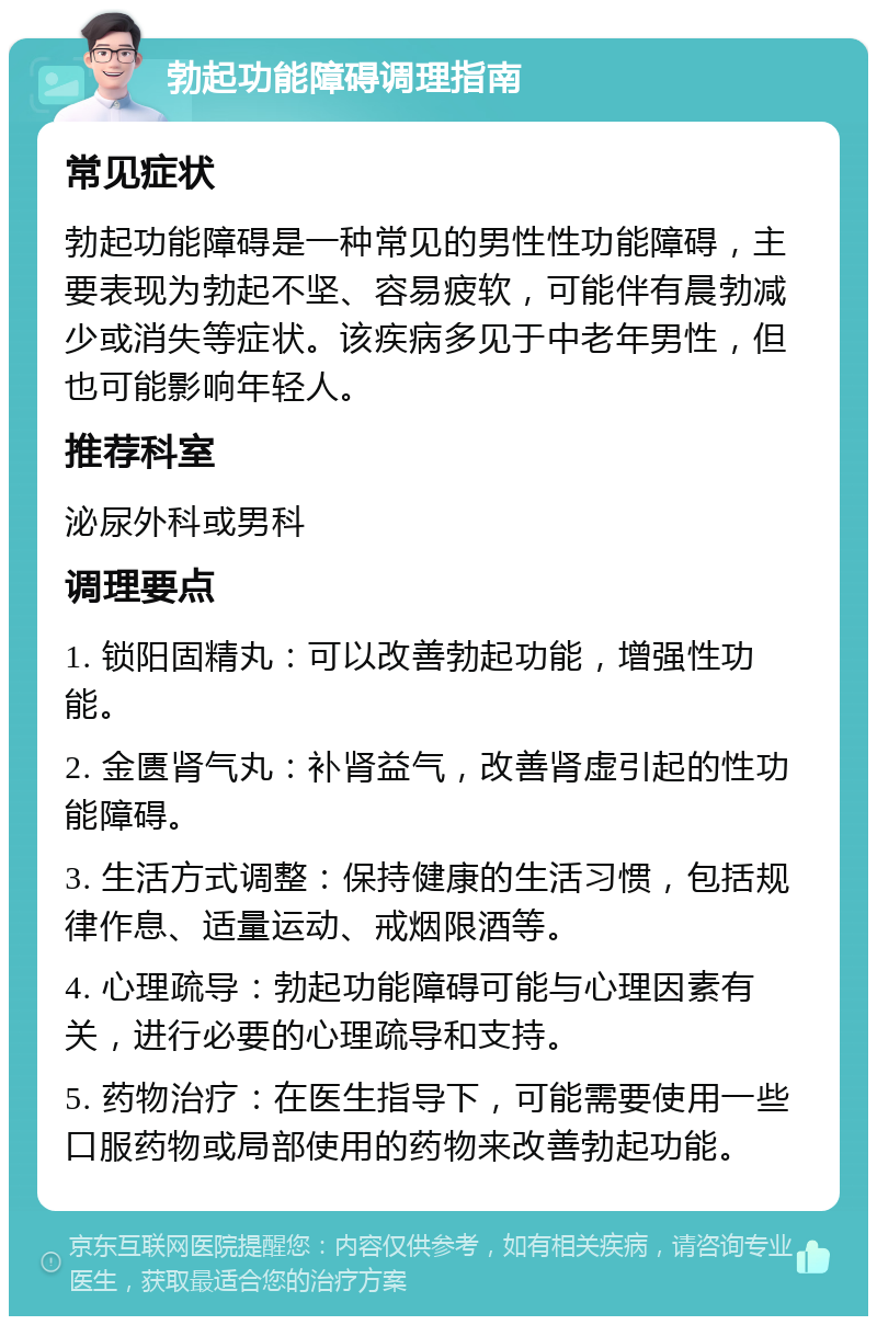 勃起功能障碍调理指南 常见症状 勃起功能障碍是一种常见的男性性功能障碍，主要表现为勃起不坚、容易疲软，可能伴有晨勃减少或消失等症状。该疾病多见于中老年男性，但也可能影响年轻人。 推荐科室 泌尿外科或男科 调理要点 1. 锁阳固精丸：可以改善勃起功能，增强性功能。 2. 金匮肾气丸：补肾益气，改善肾虚引起的性功能障碍。 3. 生活方式调整：保持健康的生活习惯，包括规律作息、适量运动、戒烟限酒等。 4. 心理疏导：勃起功能障碍可能与心理因素有关，进行必要的心理疏导和支持。 5. 药物治疗：在医生指导下，可能需要使用一些口服药物或局部使用的药物来改善勃起功能。