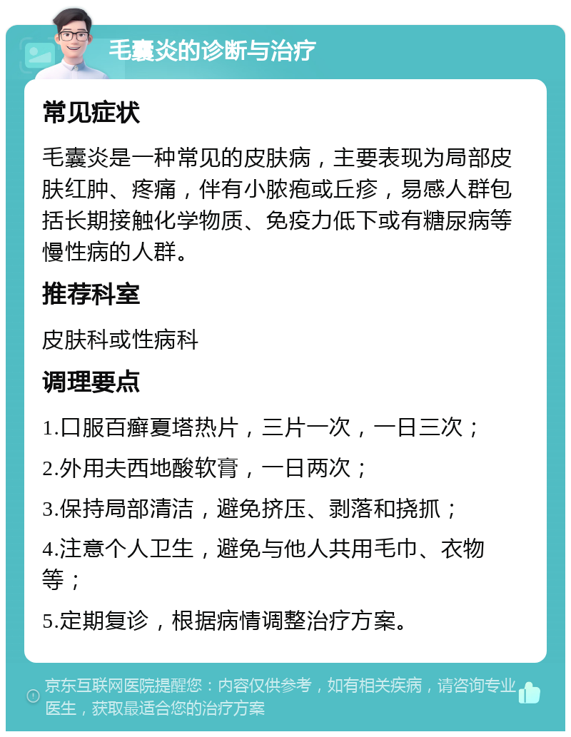 毛囊炎的诊断与治疗 常见症状 毛囊炎是一种常见的皮肤病，主要表现为局部皮肤红肿、疼痛，伴有小脓疱或丘疹，易感人群包括长期接触化学物质、免疫力低下或有糖尿病等慢性病的人群。 推荐科室 皮肤科或性病科 调理要点 1.口服百癣夏塔热片，三片一次，一日三次； 2.外用夫西地酸软膏，一日两次； 3.保持局部清洁，避免挤压、剥落和挠抓； 4.注意个人卫生，避免与他人共用毛巾、衣物等； 5.定期复诊，根据病情调整治疗方案。