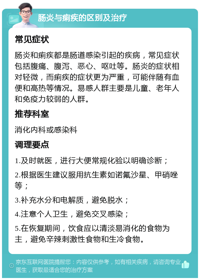 肠炎与痢疾的区别及治疗 常见症状 肠炎和痢疾都是肠道感染引起的疾病，常见症状包括腹痛、腹泻、恶心、呕吐等。肠炎的症状相对轻微，而痢疾的症状更为严重，可能伴随有血便和高热等情况。易感人群主要是儿童、老年人和免疫力较弱的人群。 推荐科室 消化内科或感染科 调理要点 1.及时就医，进行大便常规化验以明确诊断； 2.根据医生建议服用抗生素如诺氟沙星、甲硝唑等； 3.补充水分和电解质，避免脱水； 4.注意个人卫生，避免交叉感染； 5.在恢复期间，饮食应以清淡易消化的食物为主，避免辛辣刺激性食物和生冷食物。