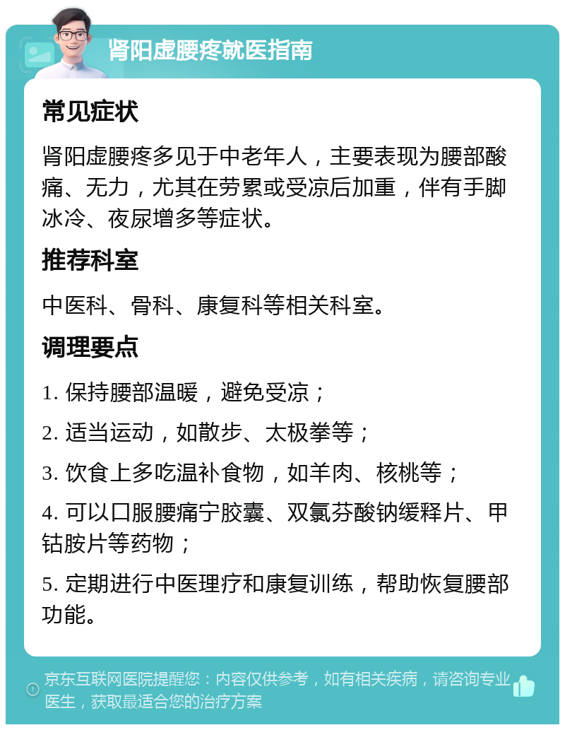 肾阳虚腰疼就医指南 常见症状 肾阳虚腰疼多见于中老年人，主要表现为腰部酸痛、无力，尤其在劳累或受凉后加重，伴有手脚冰冷、夜尿增多等症状。 推荐科室 中医科、骨科、康复科等相关科室。 调理要点 1. 保持腰部温暖，避免受凉； 2. 适当运动，如散步、太极拳等； 3. 饮食上多吃温补食物，如羊肉、核桃等； 4. 可以口服腰痛宁胶囊、双氯芬酸钠缓释片、甲钴胺片等药物； 5. 定期进行中医理疗和康复训练，帮助恢复腰部功能。