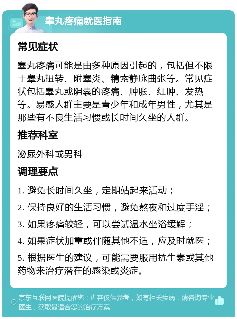 睾丸疼痛就医指南 常见症状 睾丸疼痛可能是由多种原因引起的，包括但不限于睾丸扭转、附睾炎、精索静脉曲张等。常见症状包括睾丸或阴囊的疼痛、肿胀、红肿、发热等。易感人群主要是青少年和成年男性，尤其是那些有不良生活习惯或长时间久坐的人群。 推荐科室 泌尿外科或男科 调理要点 1. 避免长时间久坐，定期站起来活动； 2. 保持良好的生活习惯，避免熬夜和过度手淫； 3. 如果疼痛较轻，可以尝试温水坐浴缓解； 4. 如果症状加重或伴随其他不适，应及时就医； 5. 根据医生的建议，可能需要服用抗生素或其他药物来治疗潜在的感染或炎症。