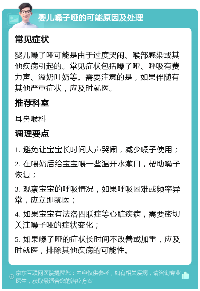 婴儿嗓子哑的可能原因及处理 常见症状 婴儿嗓子哑可能是由于过度哭闹、喉部感染或其他疾病引起的。常见症状包括嗓子哑、呼吸有费力声、溢奶吐奶等。需要注意的是，如果伴随有其他严重症状，应及时就医。 推荐科室 耳鼻喉科 调理要点 1. 避免让宝宝长时间大声哭闹，减少嗓子使用； 2. 在喂奶后给宝宝喂一些温开水漱口，帮助嗓子恢复； 3. 观察宝宝的呼吸情况，如果呼吸困难或频率异常，应立即就医； 4. 如果宝宝有法洛四联症等心脏疾病，需要密切关注嗓子哑的症状变化； 5. 如果嗓子哑的症状长时间不改善或加重，应及时就医，排除其他疾病的可能性。