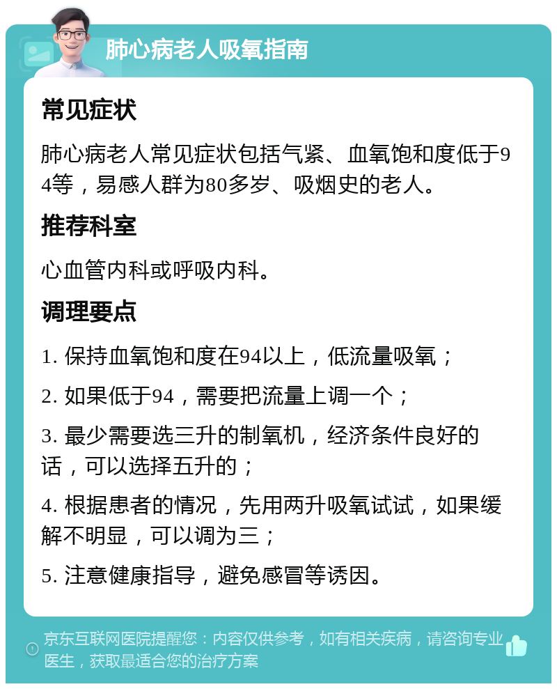 肺心病老人吸氧指南 常见症状 肺心病老人常见症状包括气紧、血氧饱和度低于94等，易感人群为80多岁、吸烟史的老人。 推荐科室 心血管内科或呼吸内科。 调理要点 1. 保持血氧饱和度在94以上，低流量吸氧； 2. 如果低于94，需要把流量上调一个； 3. 最少需要选三升的制氧机，经济条件良好的话，可以选择五升的； 4. 根据患者的情况，先用两升吸氧试试，如果缓解不明显，可以调为三； 5. 注意健康指导，避免感冒等诱因。