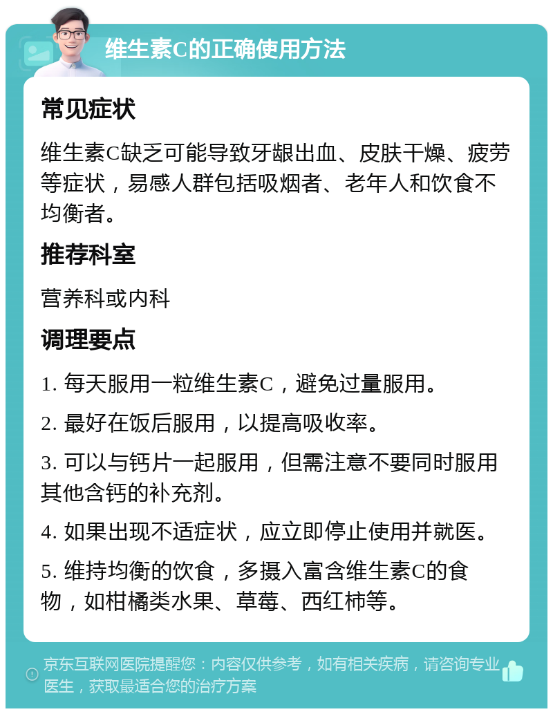 维生素C的正确使用方法 常见症状 维生素C缺乏可能导致牙龈出血、皮肤干燥、疲劳等症状，易感人群包括吸烟者、老年人和饮食不均衡者。 推荐科室 营养科或内科 调理要点 1. 每天服用一粒维生素C，避免过量服用。 2. 最好在饭后服用，以提高吸收率。 3. 可以与钙片一起服用，但需注意不要同时服用其他含钙的补充剂。 4. 如果出现不适症状，应立即停止使用并就医。 5. 维持均衡的饮食，多摄入富含维生素C的食物，如柑橘类水果、草莓、西红柿等。