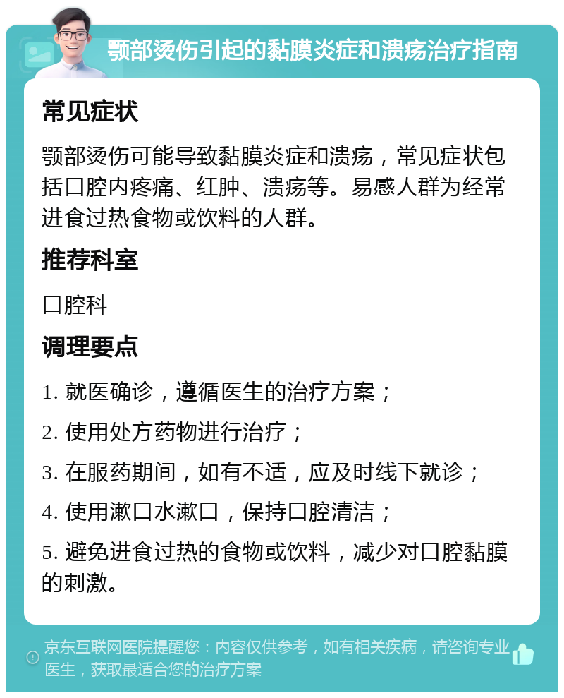 颚部烫伤引起的黏膜炎症和溃疡治疗指南 常见症状 颚部烫伤可能导致黏膜炎症和溃疡，常见症状包括口腔内疼痛、红肿、溃疡等。易感人群为经常进食过热食物或饮料的人群。 推荐科室 口腔科 调理要点 1. 就医确诊，遵循医生的治疗方案； 2. 使用处方药物进行治疗； 3. 在服药期间，如有不适，应及时线下就诊； 4. 使用漱口水漱口，保持口腔清洁； 5. 避免进食过热的食物或饮料，减少对口腔黏膜的刺激。