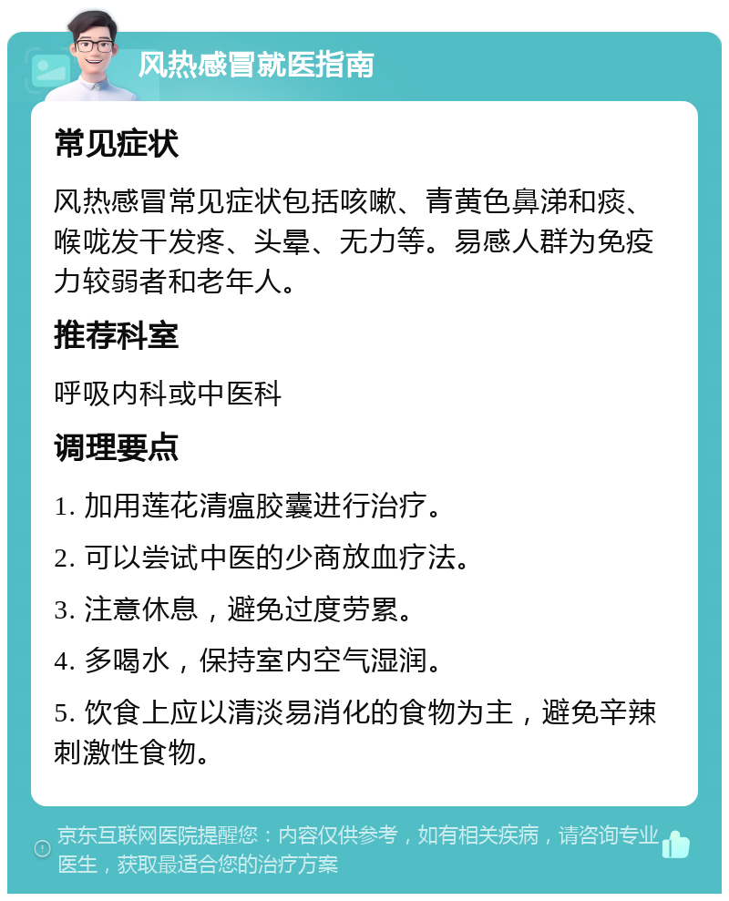 风热感冒就医指南 常见症状 风热感冒常见症状包括咳嗽、青黄色鼻涕和痰、喉咙发干发疼、头晕、无力等。易感人群为免疫力较弱者和老年人。 推荐科室 呼吸内科或中医科 调理要点 1. 加用莲花清瘟胶囊进行治疗。 2. 可以尝试中医的少商放血疗法。 3. 注意休息，避免过度劳累。 4. 多喝水，保持室内空气湿润。 5. 饮食上应以清淡易消化的食物为主，避免辛辣刺激性食物。