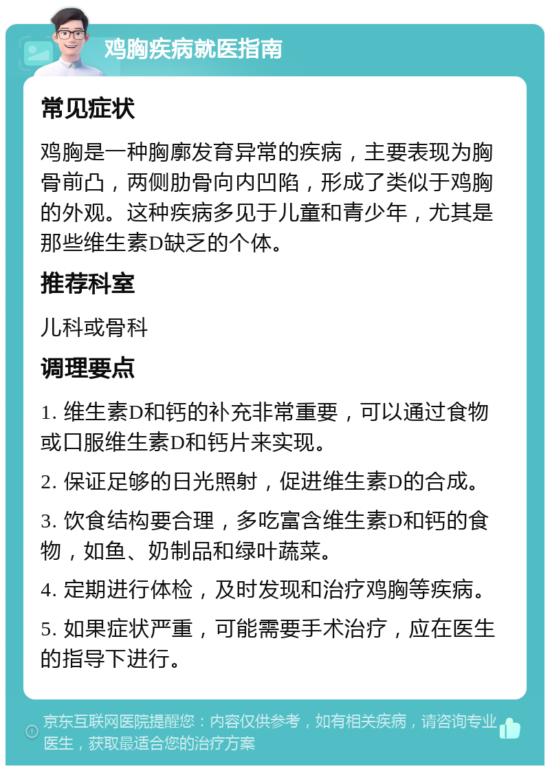 鸡胸疾病就医指南 常见症状 鸡胸是一种胸廓发育异常的疾病，主要表现为胸骨前凸，两侧肋骨向内凹陷，形成了类似于鸡胸的外观。这种疾病多见于儿童和青少年，尤其是那些维生素D缺乏的个体。 推荐科室 儿科或骨科 调理要点 1. 维生素D和钙的补充非常重要，可以通过食物或口服维生素D和钙片来实现。 2. 保证足够的日光照射，促进维生素D的合成。 3. 饮食结构要合理，多吃富含维生素D和钙的食物，如鱼、奶制品和绿叶蔬菜。 4. 定期进行体检，及时发现和治疗鸡胸等疾病。 5. 如果症状严重，可能需要手术治疗，应在医生的指导下进行。