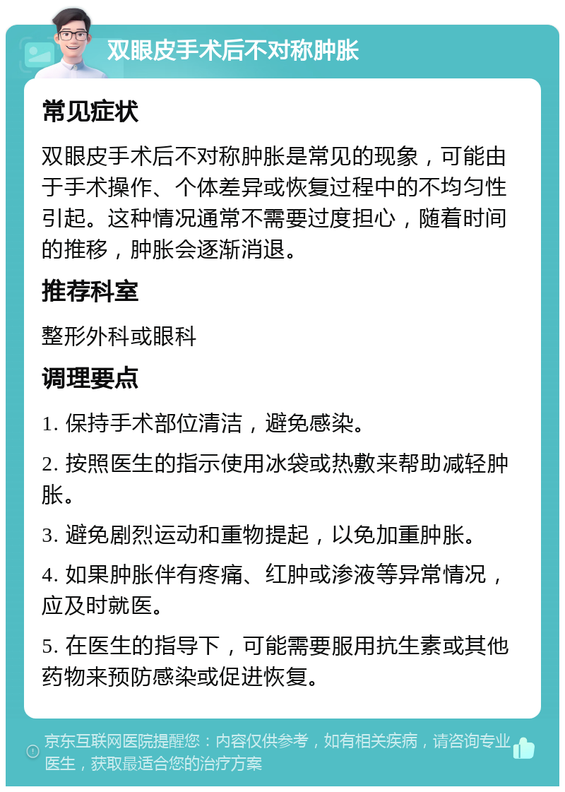 双眼皮手术后不对称肿胀 常见症状 双眼皮手术后不对称肿胀是常见的现象，可能由于手术操作、个体差异或恢复过程中的不均匀性引起。这种情况通常不需要过度担心，随着时间的推移，肿胀会逐渐消退。 推荐科室 整形外科或眼科 调理要点 1. 保持手术部位清洁，避免感染。 2. 按照医生的指示使用冰袋或热敷来帮助减轻肿胀。 3. 避免剧烈运动和重物提起，以免加重肿胀。 4. 如果肿胀伴有疼痛、红肿或渗液等异常情况，应及时就医。 5. 在医生的指导下，可能需要服用抗生素或其他药物来预防感染或促进恢复。