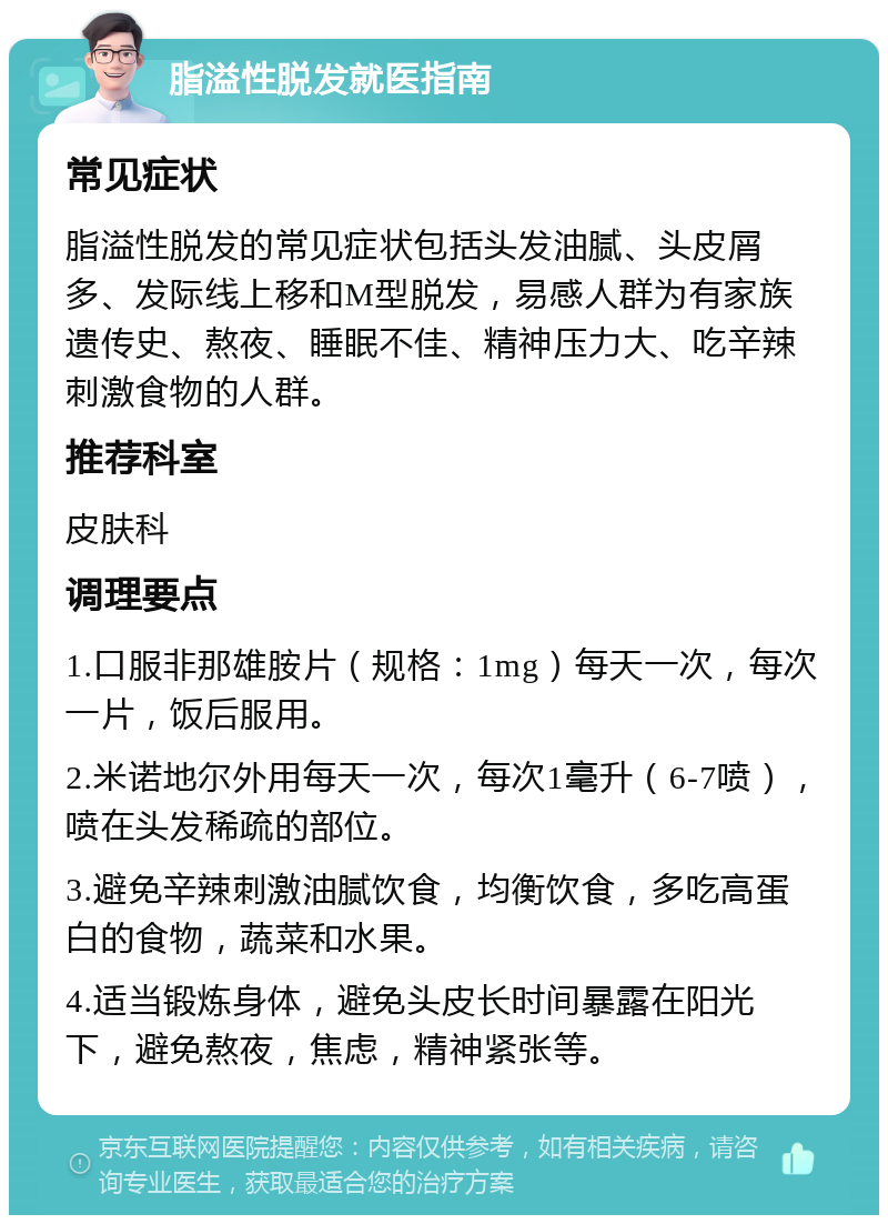 脂溢性脱发就医指南 常见症状 脂溢性脱发的常见症状包括头发油腻、头皮屑多、发际线上移和M型脱发，易感人群为有家族遗传史、熬夜、睡眠不佳、精神压力大、吃辛辣刺激食物的人群。 推荐科室 皮肤科 调理要点 1.口服非那雄胺片（规格：1mg）每天一次，每次一片，饭后服用。 2.米诺地尔外用每天一次，每次1毫升（6-7喷），喷在头发稀疏的部位。 3.避免辛辣刺激油腻饮食，均衡饮食，多吃高蛋白的食物，蔬菜和水果。 4.适当锻炼身体，避免头皮长时间暴露在阳光下，避免熬夜，焦虑，精神紧张等。