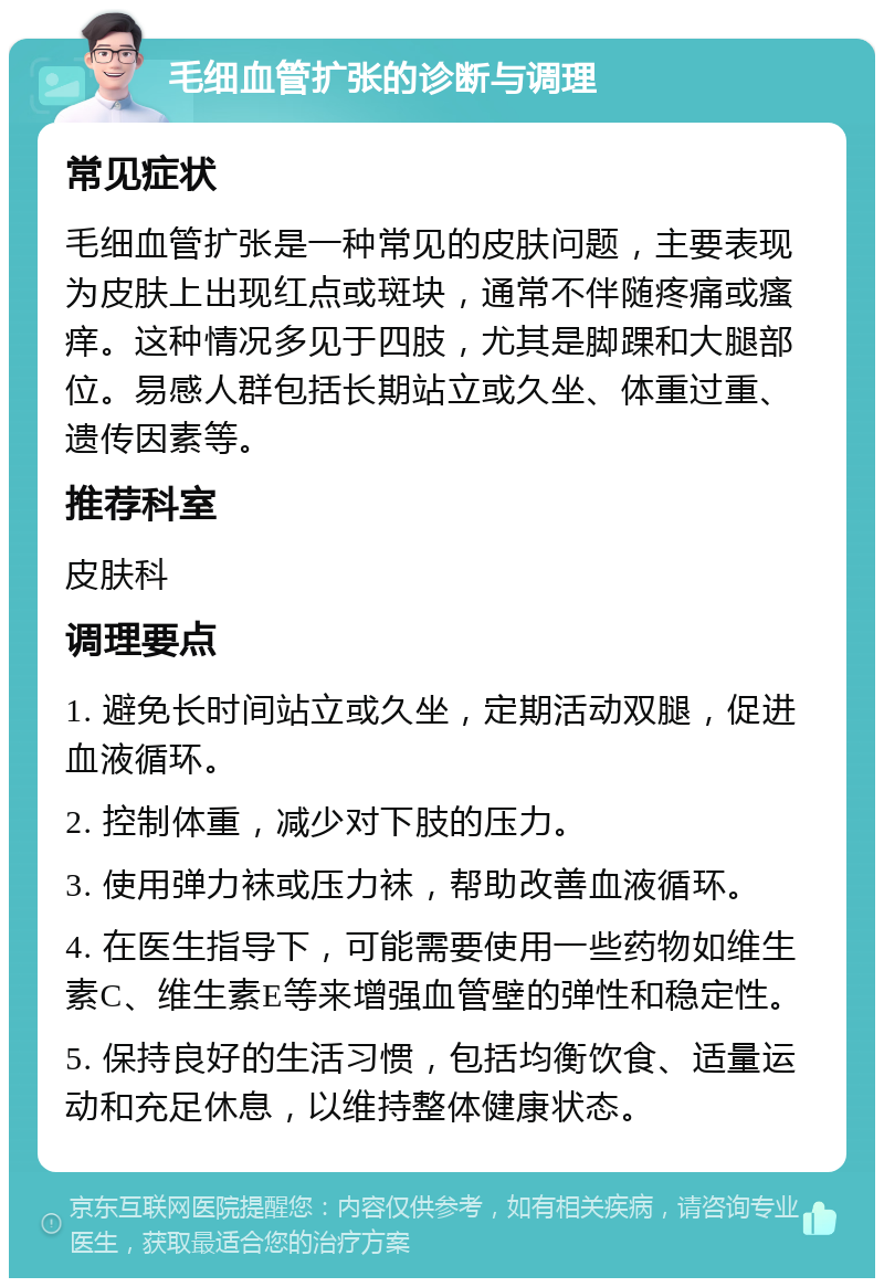 毛细血管扩张的诊断与调理 常见症状 毛细血管扩张是一种常见的皮肤问题，主要表现为皮肤上出现红点或斑块，通常不伴随疼痛或瘙痒。这种情况多见于四肢，尤其是脚踝和大腿部位。易感人群包括长期站立或久坐、体重过重、遗传因素等。 推荐科室 皮肤科 调理要点 1. 避免长时间站立或久坐，定期活动双腿，促进血液循环。 2. 控制体重，减少对下肢的压力。 3. 使用弹力袜或压力袜，帮助改善血液循环。 4. 在医生指导下，可能需要使用一些药物如维生素C、维生素E等来增强血管壁的弹性和稳定性。 5. 保持良好的生活习惯，包括均衡饮食、适量运动和充足休息，以维持整体健康状态。