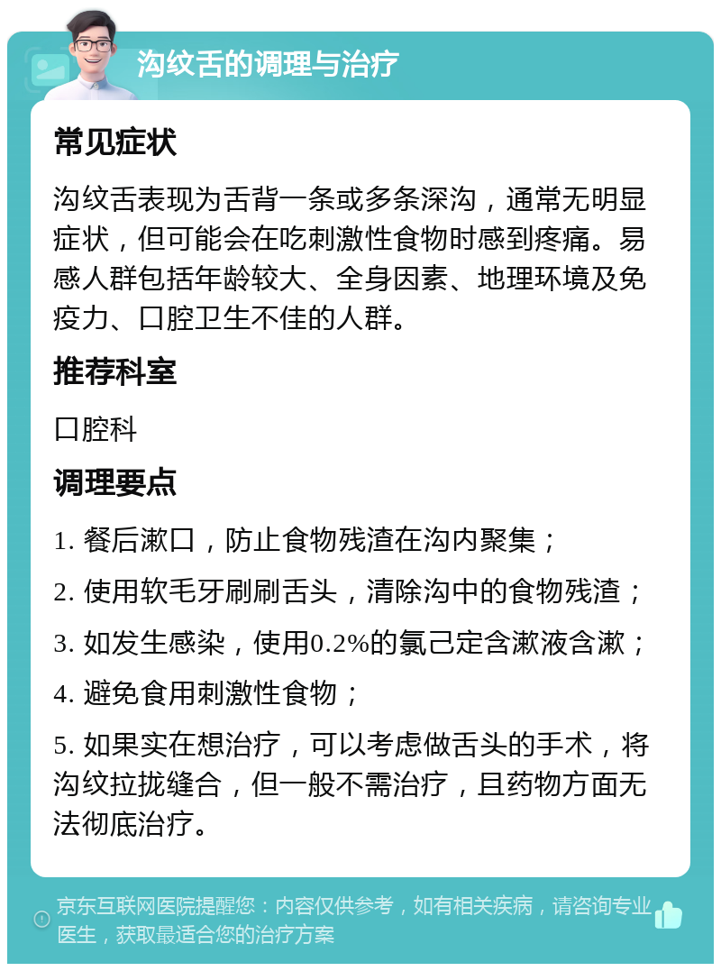 沟纹舌的调理与治疗 常见症状 沟纹舌表现为舌背一条或多条深沟，通常无明显症状，但可能会在吃刺激性食物时感到疼痛。易感人群包括年龄较大、全身因素、地理环境及免疫力、口腔卫生不佳的人群。 推荐科室 口腔科 调理要点 1. 餐后漱口，防止食物残渣在沟内聚集； 2. 使用软毛牙刷刷舌头，清除沟中的食物残渣； 3. 如发生感染，使用0.2%的氯己定含漱液含漱； 4. 避免食用刺激性食物； 5. 如果实在想治疗，可以考虑做舌头的手术，将沟纹拉拢缝合，但一般不需治疗，且药物方面无法彻底治疗。