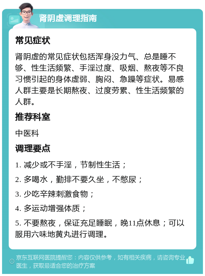 肾阴虚调理指南 常见症状 肾阴虚的常见症状包括浑身没力气、总是睡不够、性生活频繁、手淫过度、吸烟、熬夜等不良习惯引起的身体虚弱、胸闷、急躁等症状。易感人群主要是长期熬夜、过度劳累、性生活频繁的人群。 推荐科室 中医科 调理要点 1. 减少或不手淫，节制性生活； 2. 多喝水，勤排不要久坐，不憋尿； 3. 少吃辛辣刺激食物； 4. 多运动增强体质； 5. 不要熬夜，保证充足睡眠，晚11点休息；可以服用六味地黄丸进行调理。