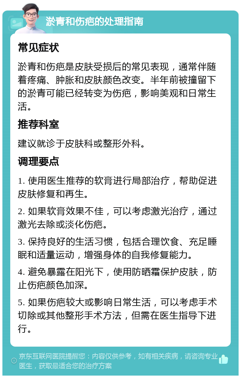 淤青和伤疤的处理指南 常见症状 淤青和伤疤是皮肤受损后的常见表现，通常伴随着疼痛、肿胀和皮肤颜色改变。半年前被撞留下的淤青可能已经转变为伤疤，影响美观和日常生活。 推荐科室 建议就诊于皮肤科或整形外科。 调理要点 1. 使用医生推荐的软膏进行局部治疗，帮助促进皮肤修复和再生。 2. 如果软膏效果不佳，可以考虑激光治疗，通过激光去除或淡化伤疤。 3. 保持良好的生活习惯，包括合理饮食、充足睡眠和适量运动，增强身体的自我修复能力。 4. 避免暴露在阳光下，使用防晒霜保护皮肤，防止伤疤颜色加深。 5. 如果伤疤较大或影响日常生活，可以考虑手术切除或其他整形手术方法，但需在医生指导下进行。