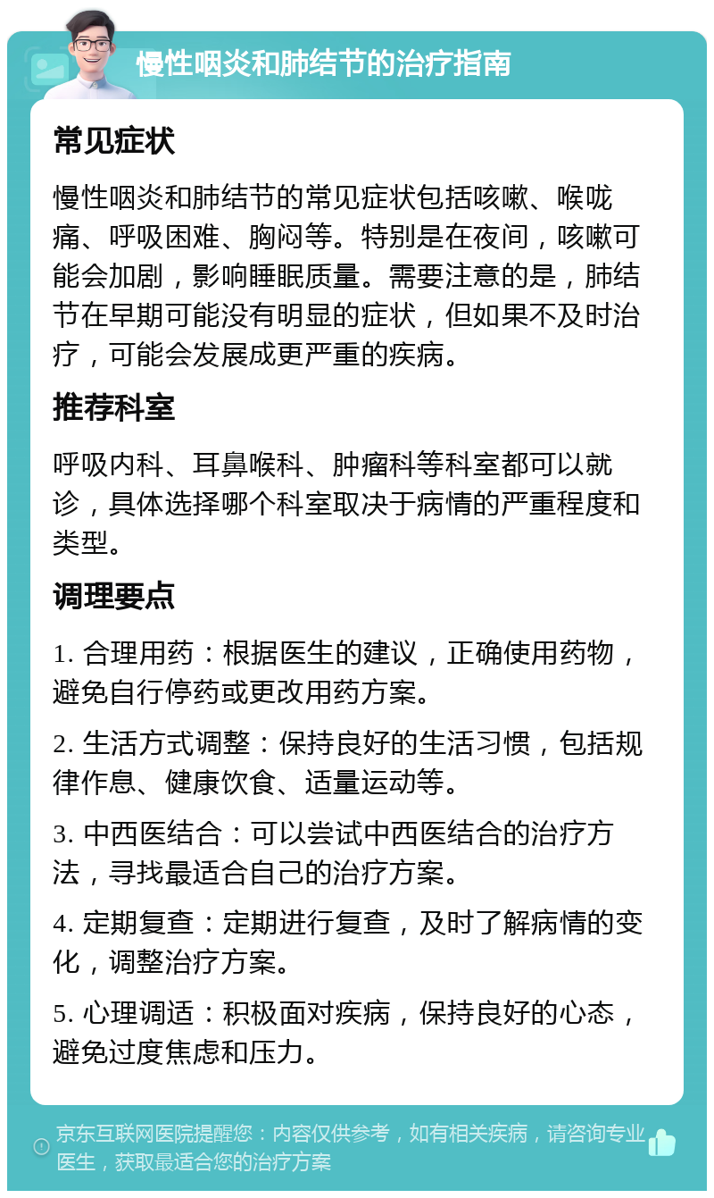 慢性咽炎和肺结节的治疗指南 常见症状 慢性咽炎和肺结节的常见症状包括咳嗽、喉咙痛、呼吸困难、胸闷等。特别是在夜间，咳嗽可能会加剧，影响睡眠质量。需要注意的是，肺结节在早期可能没有明显的症状，但如果不及时治疗，可能会发展成更严重的疾病。 推荐科室 呼吸内科、耳鼻喉科、肿瘤科等科室都可以就诊，具体选择哪个科室取决于病情的严重程度和类型。 调理要点 1. 合理用药：根据医生的建议，正确使用药物，避免自行停药或更改用药方案。 2. 生活方式调整：保持良好的生活习惯，包括规律作息、健康饮食、适量运动等。 3. 中西医结合：可以尝试中西医结合的治疗方法，寻找最适合自己的治疗方案。 4. 定期复查：定期进行复查，及时了解病情的变化，调整治疗方案。 5. 心理调适：积极面对疾病，保持良好的心态，避免过度焦虑和压力。