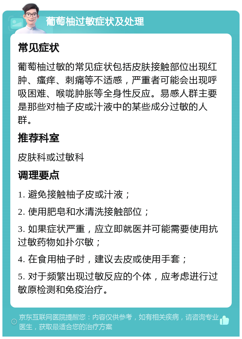 葡萄柚过敏症状及处理 常见症状 葡萄柚过敏的常见症状包括皮肤接触部位出现红肿、瘙痒、刺痛等不适感，严重者可能会出现呼吸困难、喉咙肿胀等全身性反应。易感人群主要是那些对柚子皮或汁液中的某些成分过敏的人群。 推荐科室 皮肤科或过敏科 调理要点 1. 避免接触柚子皮或汁液； 2. 使用肥皂和水清洗接触部位； 3. 如果症状严重，应立即就医并可能需要使用抗过敏药物如扑尔敏； 4. 在食用柚子时，建议去皮或使用手套； 5. 对于频繁出现过敏反应的个体，应考虑进行过敏原检测和免疫治疗。