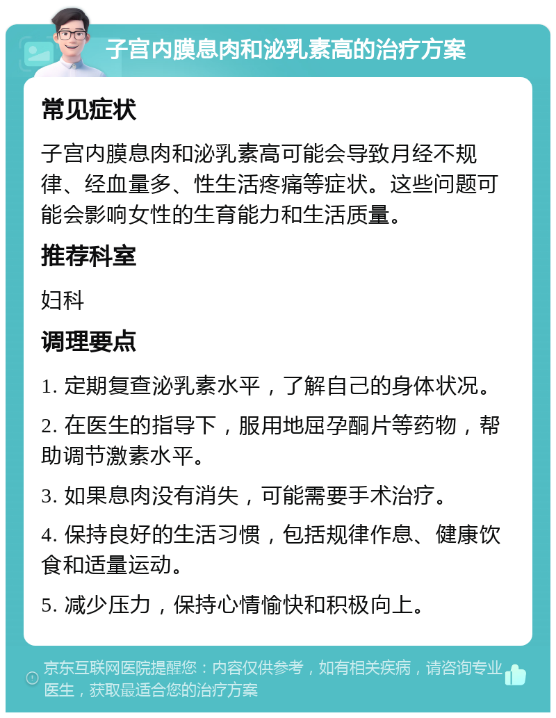 子宫内膜息肉和泌乳素高的治疗方案 常见症状 子宫内膜息肉和泌乳素高可能会导致月经不规律、经血量多、性生活疼痛等症状。这些问题可能会影响女性的生育能力和生活质量。 推荐科室 妇科 调理要点 1. 定期复查泌乳素水平，了解自己的身体状况。 2. 在医生的指导下，服用地屈孕酮片等药物，帮助调节激素水平。 3. 如果息肉没有消失，可能需要手术治疗。 4. 保持良好的生活习惯，包括规律作息、健康饮食和适量运动。 5. 减少压力，保持心情愉快和积极向上。