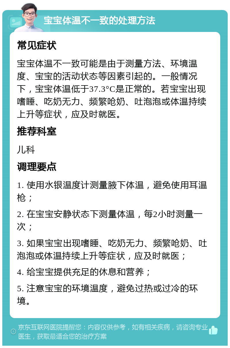 宝宝体温不一致的处理方法 常见症状 宝宝体温不一致可能是由于测量方法、环境温度、宝宝的活动状态等因素引起的。一般情况下，宝宝体温低于37.3°C是正常的。若宝宝出现嗜睡、吃奶无力、频繁呛奶、吐泡泡或体温持续上升等症状，应及时就医。 推荐科室 儿科 调理要点 1. 使用水银温度计测量腋下体温，避免使用耳温枪； 2. 在宝宝安静状态下测量体温，每2小时测量一次； 3. 如果宝宝出现嗜睡、吃奶无力、频繁呛奶、吐泡泡或体温持续上升等症状，应及时就医； 4. 给宝宝提供充足的休息和营养； 5. 注意宝宝的环境温度，避免过热或过冷的环境。