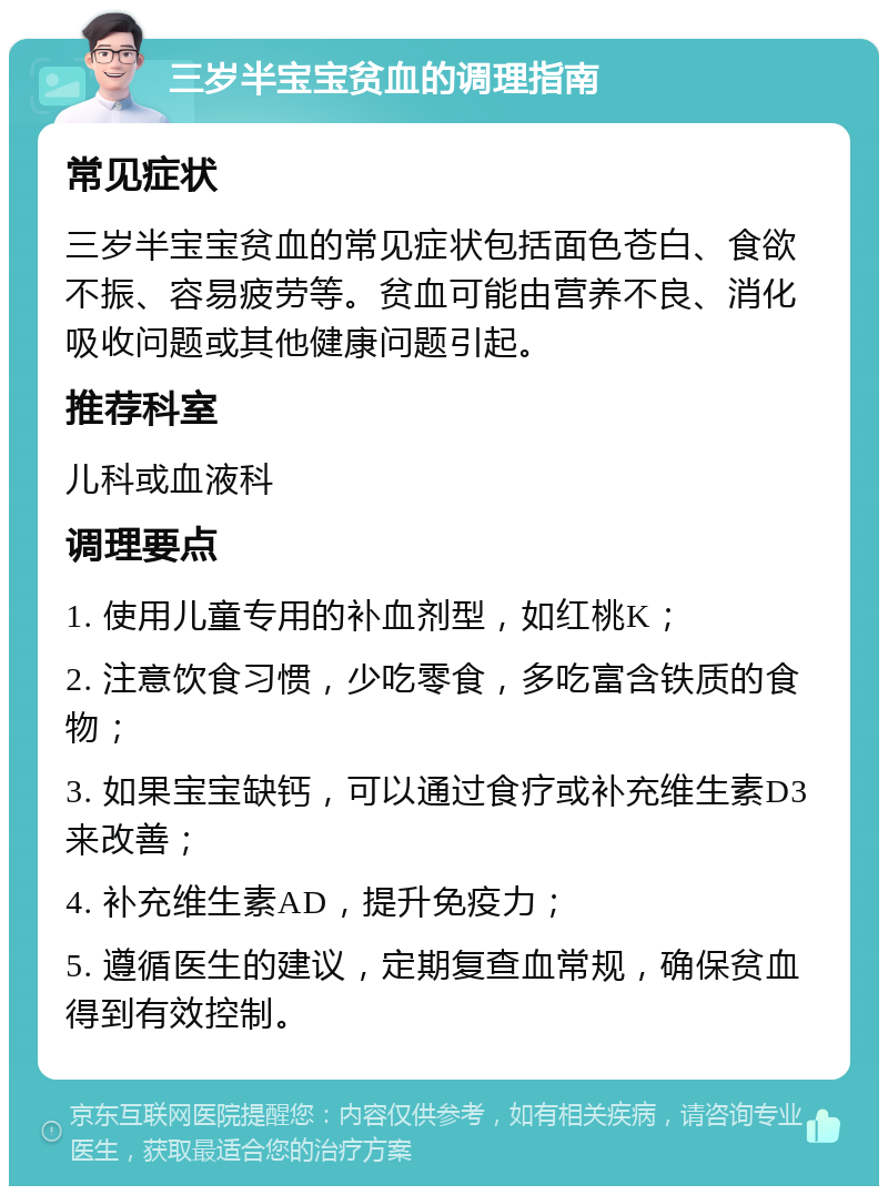 三岁半宝宝贫血的调理指南 常见症状 三岁半宝宝贫血的常见症状包括面色苍白、食欲不振、容易疲劳等。贫血可能由营养不良、消化吸收问题或其他健康问题引起。 推荐科室 儿科或血液科 调理要点 1. 使用儿童专用的补血剂型，如红桃K； 2. 注意饮食习惯，少吃零食，多吃富含铁质的食物； 3. 如果宝宝缺钙，可以通过食疗或补充维生素D3来改善； 4. 补充维生素AD，提升免疫力； 5. 遵循医生的建议，定期复查血常规，确保贫血得到有效控制。