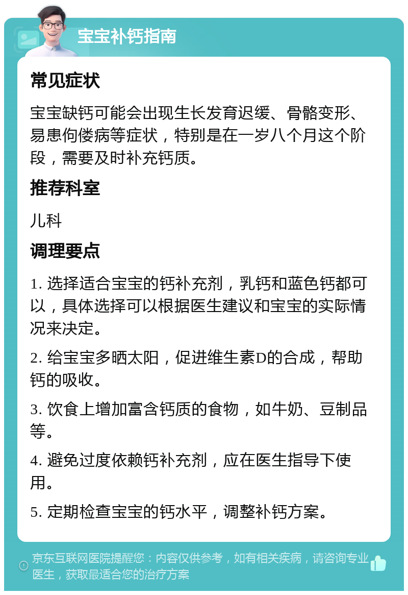 宝宝补钙指南 常见症状 宝宝缺钙可能会出现生长发育迟缓、骨骼变形、易患佝偻病等症状，特别是在一岁八个月这个阶段，需要及时补充钙质。 推荐科室 儿科 调理要点 1. 选择适合宝宝的钙补充剂，乳钙和蓝色钙都可以，具体选择可以根据医生建议和宝宝的实际情况来决定。 2. 给宝宝多晒太阳，促进维生素D的合成，帮助钙的吸收。 3. 饮食上增加富含钙质的食物，如牛奶、豆制品等。 4. 避免过度依赖钙补充剂，应在医生指导下使用。 5. 定期检查宝宝的钙水平，调整补钙方案。