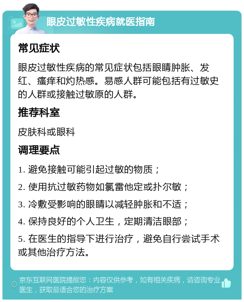 眼皮过敏性疾病就医指南 常见症状 眼皮过敏性疾病的常见症状包括眼睛肿胀、发红、瘙痒和灼热感。易感人群可能包括有过敏史的人群或接触过敏原的人群。 推荐科室 皮肤科或眼科 调理要点 1. 避免接触可能引起过敏的物质； 2. 使用抗过敏药物如氯雷他定或扑尔敏； 3. 冷敷受影响的眼睛以减轻肿胀和不适； 4. 保持良好的个人卫生，定期清洁眼部； 5. 在医生的指导下进行治疗，避免自行尝试手术或其他治疗方法。