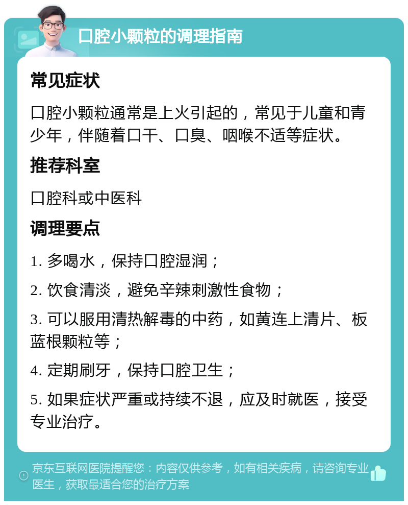 口腔小颗粒的调理指南 常见症状 口腔小颗粒通常是上火引起的，常见于儿童和青少年，伴随着口干、口臭、咽喉不适等症状。 推荐科室 口腔科或中医科 调理要点 1. 多喝水，保持口腔湿润； 2. 饮食清淡，避免辛辣刺激性食物； 3. 可以服用清热解毒的中药，如黄连上清片、板蓝根颗粒等； 4. 定期刷牙，保持口腔卫生； 5. 如果症状严重或持续不退，应及时就医，接受专业治疗。