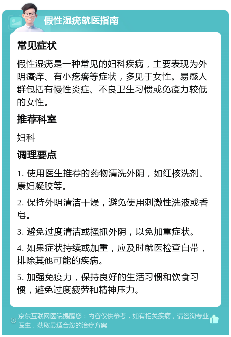 假性湿疣就医指南 常见症状 假性湿疣是一种常见的妇科疾病，主要表现为外阴瘙痒、有小疙瘩等症状，多见于女性。易感人群包括有慢性炎症、不良卫生习惯或免疫力较低的女性。 推荐科室 妇科 调理要点 1. 使用医生推荐的药物清洗外阴，如红核洗剂、康妇凝胶等。 2. 保持外阴清洁干燥，避免使用刺激性洗液或香皂。 3. 避免过度清洁或搔抓外阴，以免加重症状。 4. 如果症状持续或加重，应及时就医检查白带，排除其他可能的疾病。 5. 加强免疫力，保持良好的生活习惯和饮食习惯，避免过度疲劳和精神压力。