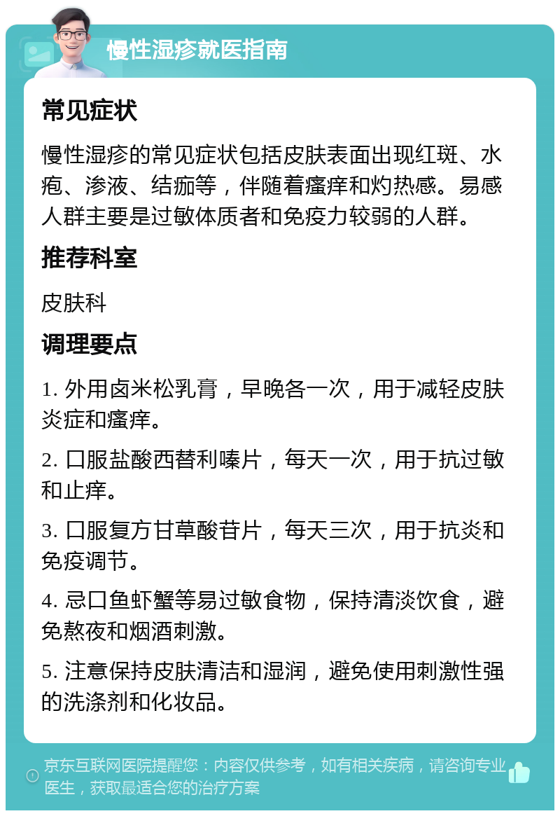 慢性湿疹就医指南 常见症状 慢性湿疹的常见症状包括皮肤表面出现红斑、水疱、渗液、结痂等，伴随着瘙痒和灼热感。易感人群主要是过敏体质者和免疫力较弱的人群。 推荐科室 皮肤科 调理要点 1. 外用卤米松乳膏，早晚各一次，用于减轻皮肤炎症和瘙痒。 2. 口服盐酸西替利嗪片，每天一次，用于抗过敏和止痒。 3. 口服复方甘草酸苷片，每天三次，用于抗炎和免疫调节。 4. 忌口鱼虾蟹等易过敏食物，保持清淡饮食，避免熬夜和烟酒刺激。 5. 注意保持皮肤清洁和湿润，避免使用刺激性强的洗涤剂和化妆品。