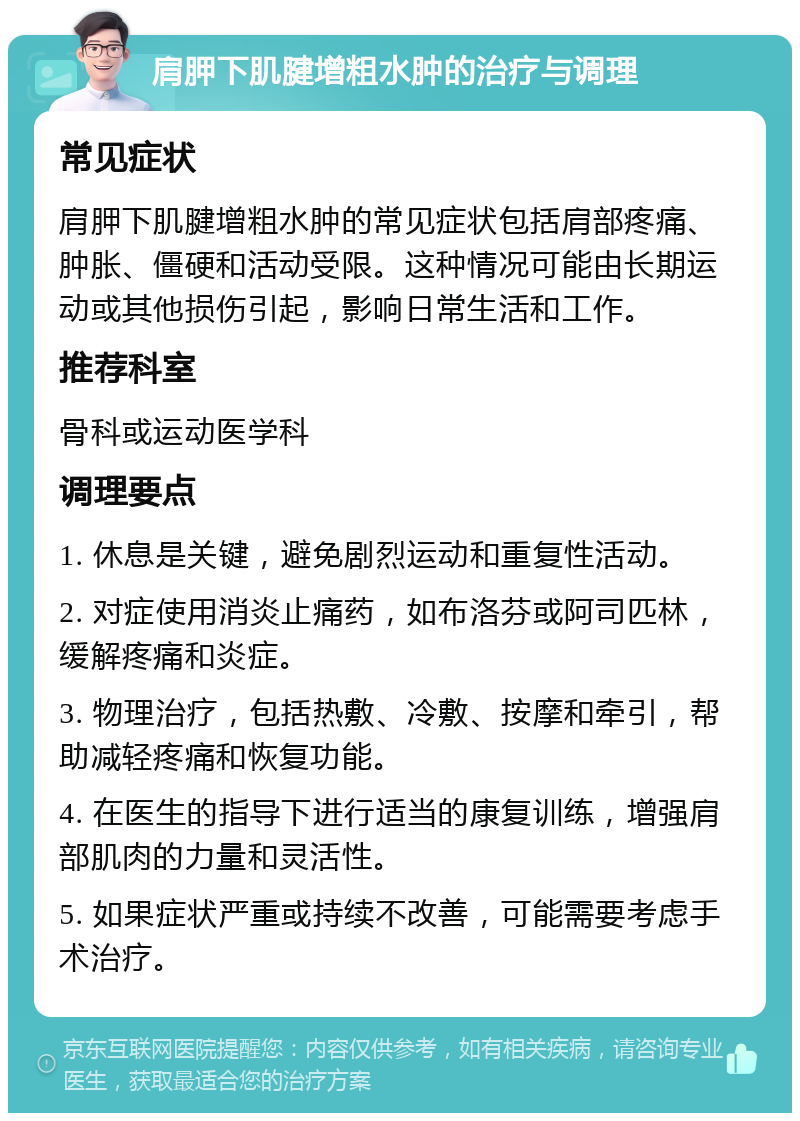 肩胛下肌腱增粗水肿的治疗与调理 常见症状 肩胛下肌腱增粗水肿的常见症状包括肩部疼痛、肿胀、僵硬和活动受限。这种情况可能由长期运动或其他损伤引起，影响日常生活和工作。 推荐科室 骨科或运动医学科 调理要点 1. 休息是关键，避免剧烈运动和重复性活动。 2. 对症使用消炎止痛药，如布洛芬或阿司匹林，缓解疼痛和炎症。 3. 物理治疗，包括热敷、冷敷、按摩和牵引，帮助减轻疼痛和恢复功能。 4. 在医生的指导下进行适当的康复训练，增强肩部肌肉的力量和灵活性。 5. 如果症状严重或持续不改善，可能需要考虑手术治疗。