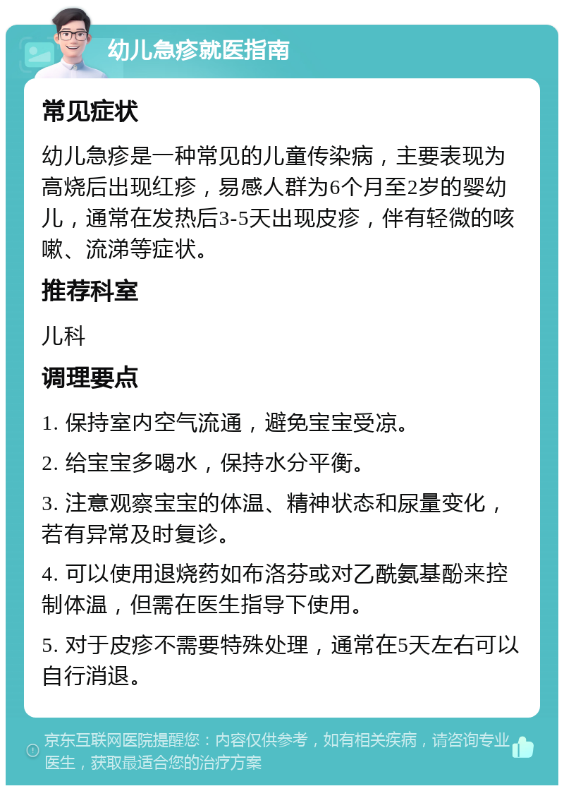 幼儿急疹就医指南 常见症状 幼儿急疹是一种常见的儿童传染病，主要表现为高烧后出现红疹，易感人群为6个月至2岁的婴幼儿，通常在发热后3-5天出现皮疹，伴有轻微的咳嗽、流涕等症状。 推荐科室 儿科 调理要点 1. 保持室内空气流通，避免宝宝受凉。 2. 给宝宝多喝水，保持水分平衡。 3. 注意观察宝宝的体温、精神状态和尿量变化，若有异常及时复诊。 4. 可以使用退烧药如布洛芬或对乙酰氨基酚来控制体温，但需在医生指导下使用。 5. 对于皮疹不需要特殊处理，通常在5天左右可以自行消退。