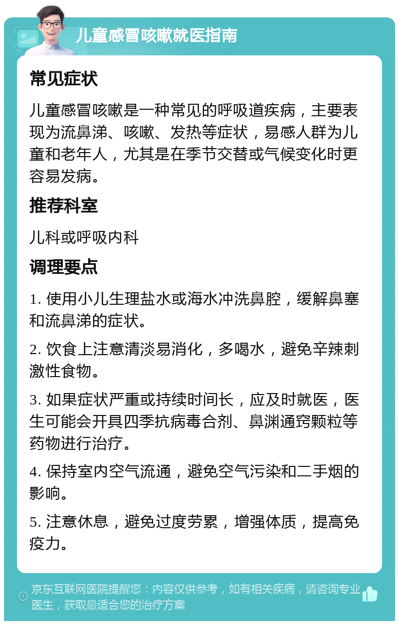 儿童感冒咳嗽就医指南 常见症状 儿童感冒咳嗽是一种常见的呼吸道疾病，主要表现为流鼻涕、咳嗽、发热等症状，易感人群为儿童和老年人，尤其是在季节交替或气候变化时更容易发病。 推荐科室 儿科或呼吸内科 调理要点 1. 使用小儿生理盐水或海水冲洗鼻腔，缓解鼻塞和流鼻涕的症状。 2. 饮食上注意清淡易消化，多喝水，避免辛辣刺激性食物。 3. 如果症状严重或持续时间长，应及时就医，医生可能会开具四季抗病毒合剂、鼻渊通窍颗粒等药物进行治疗。 4. 保持室内空气流通，避免空气污染和二手烟的影响。 5. 注意休息，避免过度劳累，增强体质，提高免疫力。